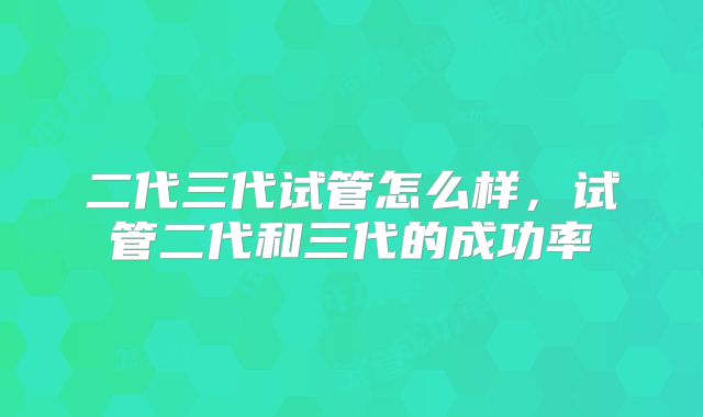 二代三代试管怎么样,试管二代和三代的成功率
