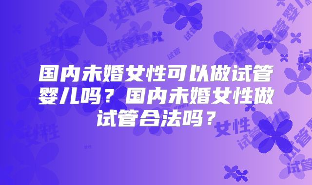 国内未婚女性可以做试管婴儿吗?国内未婚女性做试管合法吗?