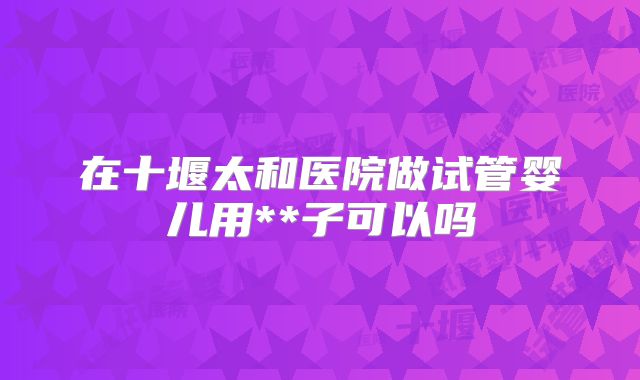 在十堰太和医院做试管婴儿用**子可以吗