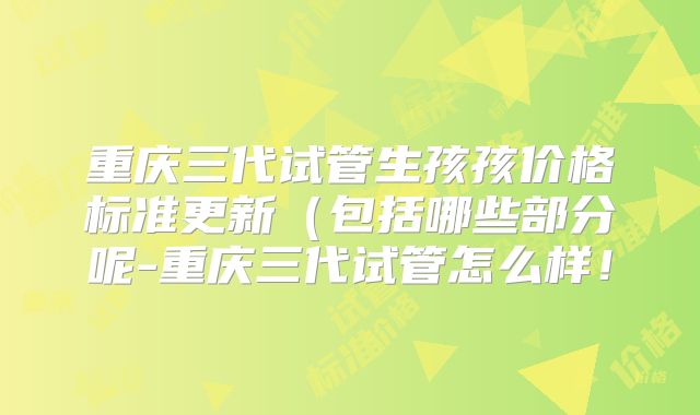 重庆三代试管生孩孩价格标准更新(包括哪些部分呢-重庆三代试管怎么样!