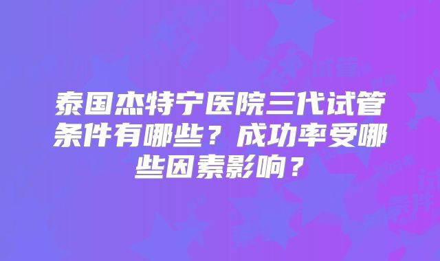 泰国杰特宁医院三代试管条件有哪些？成功率受哪些因素影响？