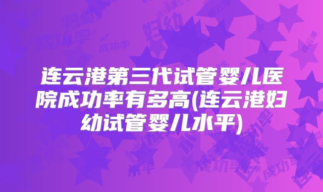 连云港第三代试管婴儿医院成功率有多高(连云港妇幼试管婴儿水平)