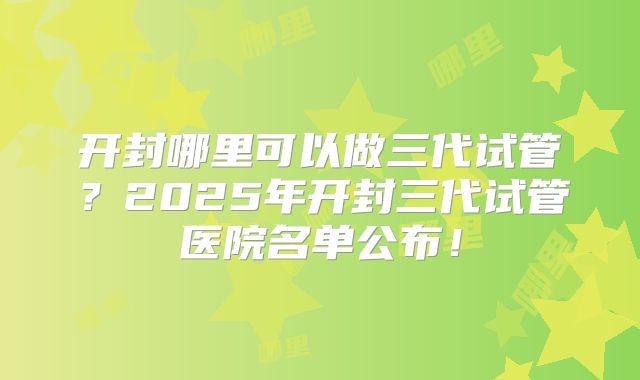 开封哪里可以做三代试管？2025年开封三代试管医院名单公布！