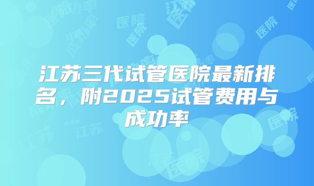 江苏三代试管医院最新排名，附2025试管费用与成功率