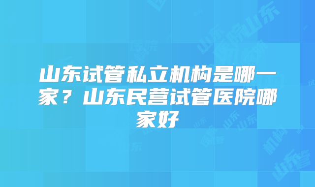 山东试管私立机构是哪一家？山东民营试管医院哪家好