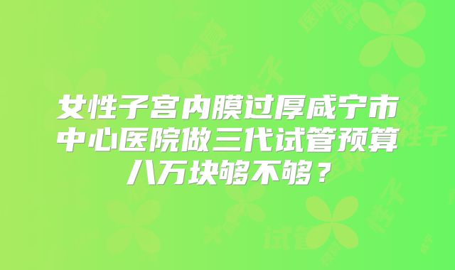 女性子宫内膜过厚咸宁市中心医院做三代试管预算八万块够不够？