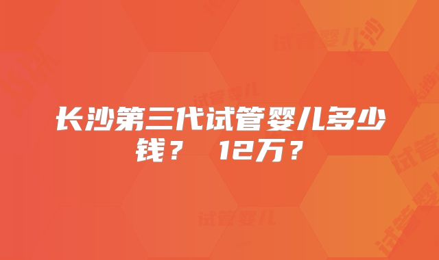 长沙第三代试管婴儿多少钱？ 12万？