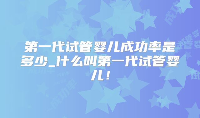 第一代试管婴儿成功率是多少_什么叫第一代试管婴儿!