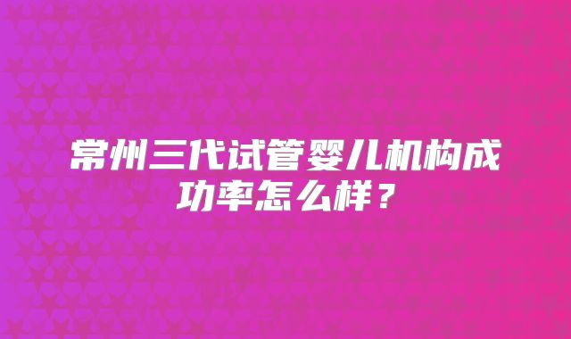 常州三代试管婴儿机构成功率怎么样?