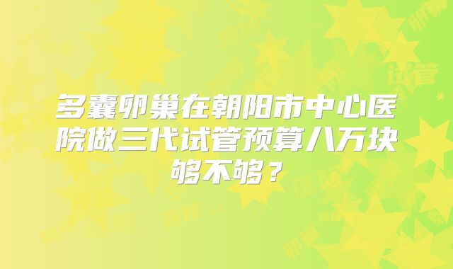 多囊卵巢在朝阳市中心医院做三代试管预算八万块够不够？