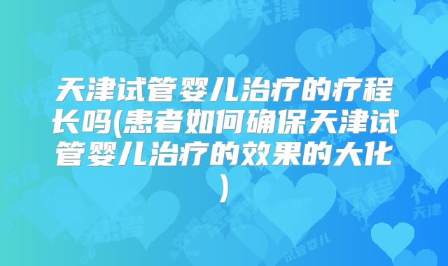 天津试管婴儿治疗的疗程长吗(患者如何确保天津试管婴儿治疗的效果的大化)