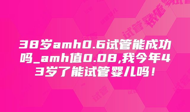 38岁amh0.6试管能成功吗_amh值0.08,我今年43岁了能试管婴儿吗！