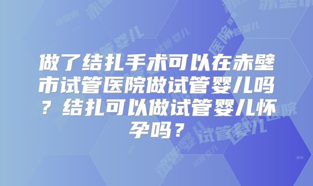 做了结扎手术可以在赤壁市试管医院做试管婴儿吗?结扎可以做试管婴儿怀孕吗?