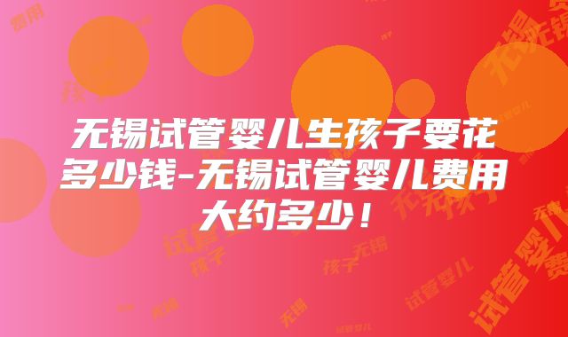 无锡试管婴儿生孩子要花多少钱-无锡试管婴儿费用大约多少！