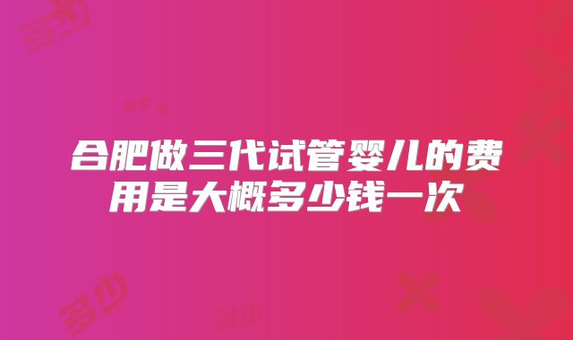 合肥做三代试管婴儿的费用是大概多少钱一次