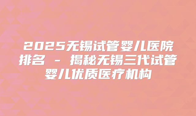 2025无锡试管婴儿医院排名 - 揭秘无锡三代试管婴儿优质医疗机构