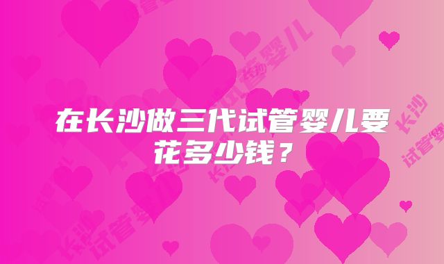 在长沙做三代试管婴儿要花多少钱?