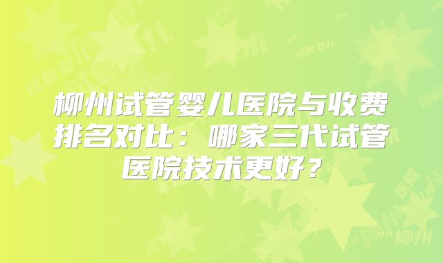 柳州试管婴儿医院与收费排名对比:哪家三代试管医院技术更好?