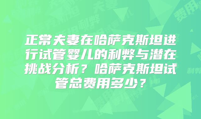 正常夫妻在哈萨克斯坦进行试管婴儿的利弊与潜在挑战分析？哈萨克斯坦试管总费用多少？