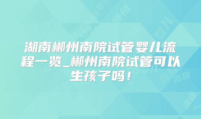 湖南郴州南院试管婴儿流程一览_郴州南院试管可以生孩子吗！