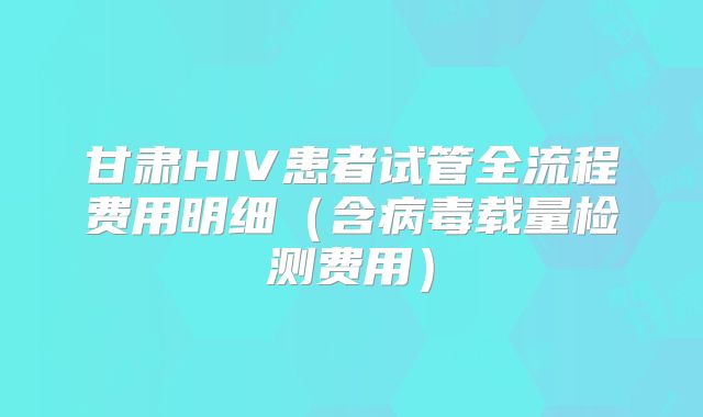 甘肃HIV患者试管全流程费用明细（含病毒载量检测费用）