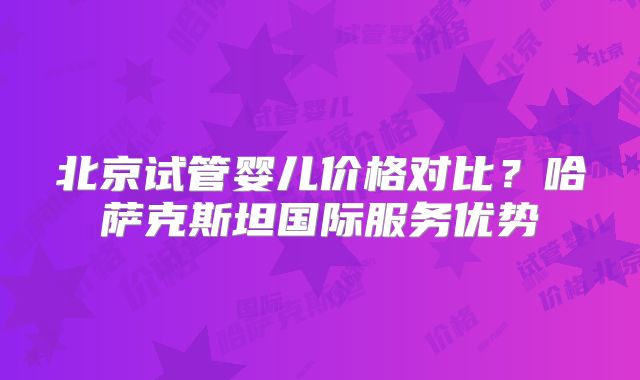 北京试管婴儿价格对比？哈萨克斯坦国际服务优势