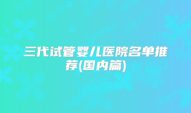 三代试管婴儿医院名单推荐(国内篇)