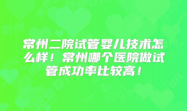 常州二院试管婴儿技术怎么样！常州哪个医院做试管成功率比较高！
