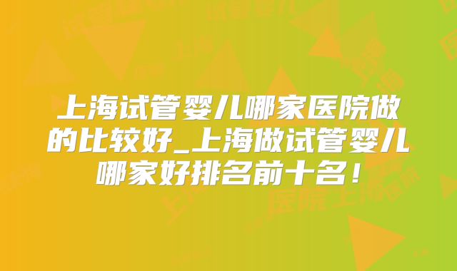 上海试管婴儿哪家医院做的比较好_上海做试管婴儿哪家好排名前十名！