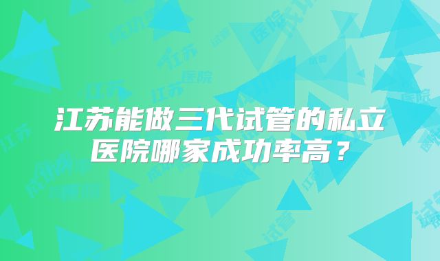 江苏能做三代试管的私立医院哪家成功率高?
