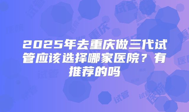 2025年去重庆做三代试管应该选择哪家医院？有推荐的吗