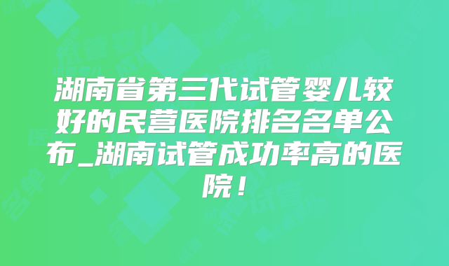 湖南省第三代试管婴儿较好的民营医院排名名单公布_湖南试管成功率高的医院!