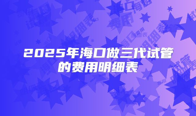2025年海口做三代试管的费用明细表