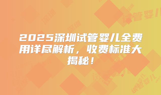 2025深圳试管婴儿全费用详尽解析，收费标准大揭秘！