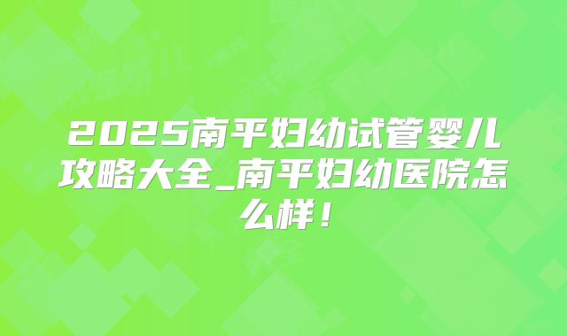 2025南平妇幼试管婴儿攻略大全_南平妇幼医院怎么样！
