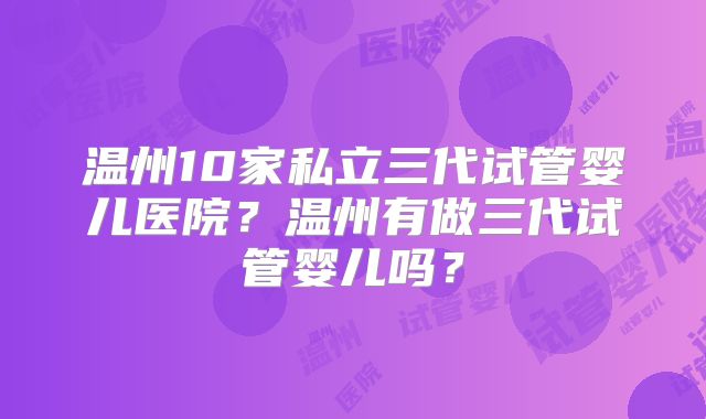 温州10家私立三代试管婴儿医院？温州有做三代试管婴儿吗？