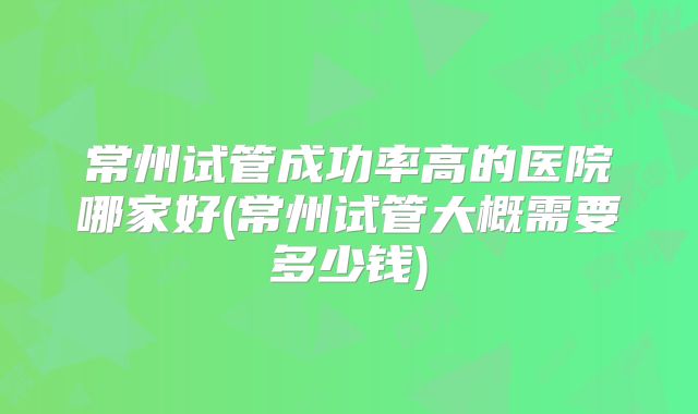常州试管成功率高的医院哪家好(常州试管大概需要多少钱)