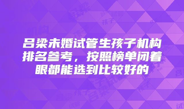 吕梁未婚试管生孩子机构排名参考,按照榜单闭着眼都能选到比较好的
