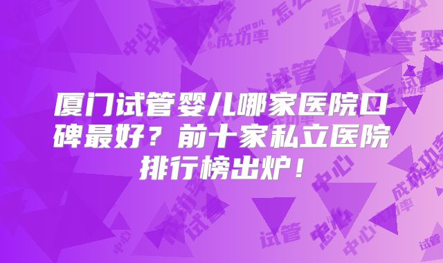 厦门试管婴儿哪家医院口碑最好?前十家私立医院排行榜出炉!