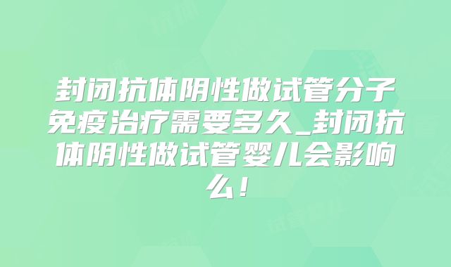 封闭抗体阴性做试管分子免疫治疗需要多久_封闭抗体阴性做试管婴儿会影响么!