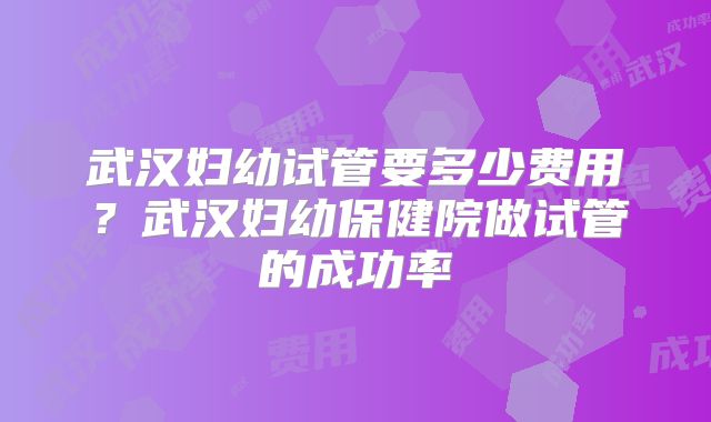 武汉妇幼试管要多少费用？武汉妇幼保健院做试管的成功率