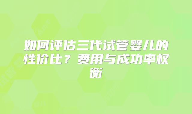 如何评估三代试管婴儿的性价比？费用与成功率权衡