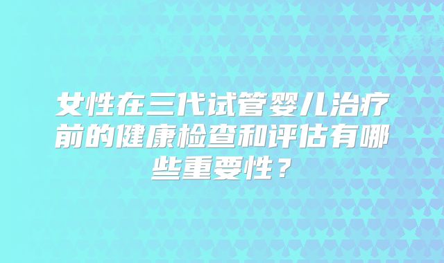 女性在三代试管婴儿治疗前的健康检查和评估有哪些重要性？