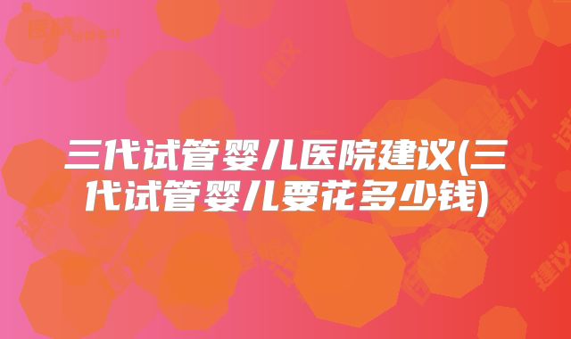 三代试管婴儿医院建议(三代试管婴儿要花多少钱)