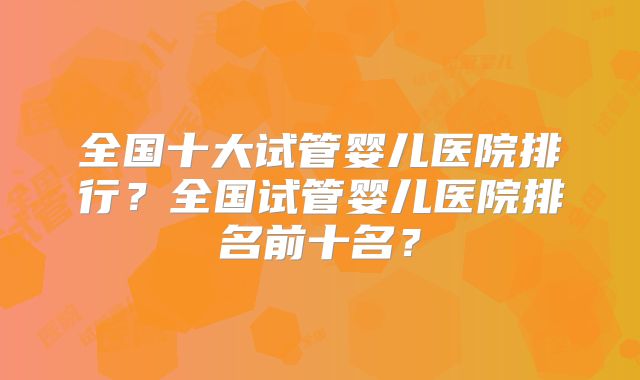 全国十大试管婴儿医院排行？全国试管婴儿医院排名前十名？