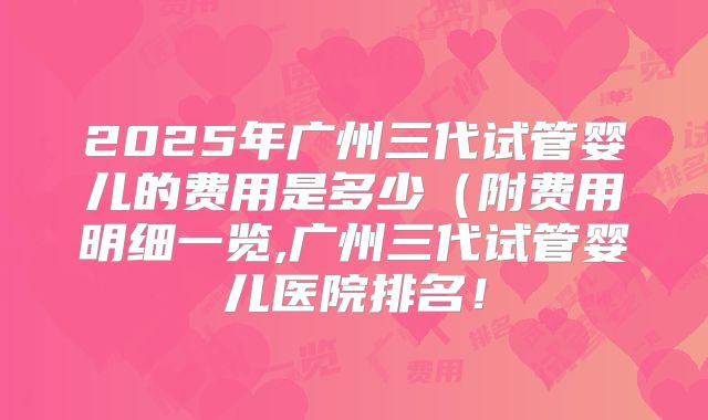 2025年广州三代试管婴儿的费用是多少(附费用明细一览,广州三代试管婴儿医院排名!
