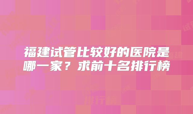 福建试管比较好的医院是哪一家？求前十名排行榜