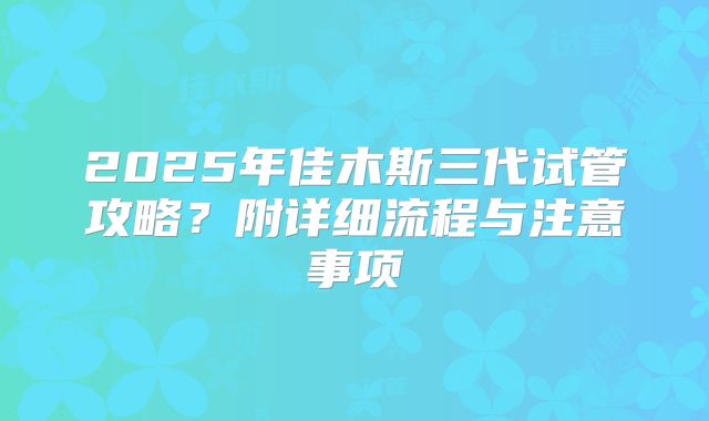 2025年佳木斯三代试管攻略？附详细流程与注意事项