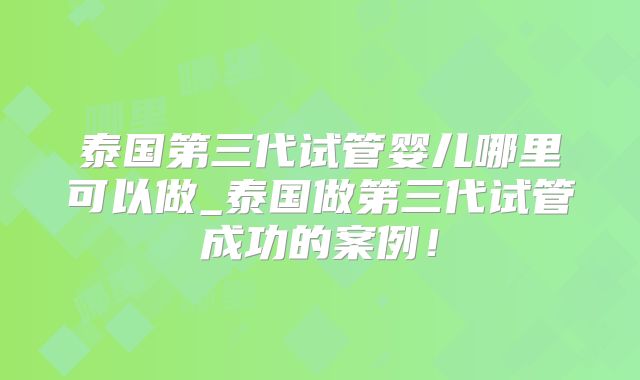 泰国第三代试管婴儿哪里可以做_泰国做第三代试管成功的案例!