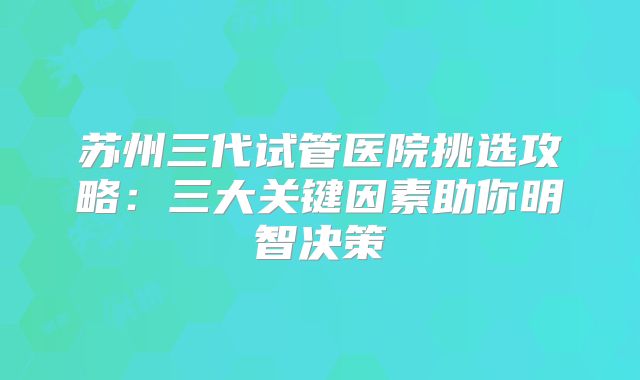 苏州三代试管医院挑选攻略：三大关键因素助你明智决策
